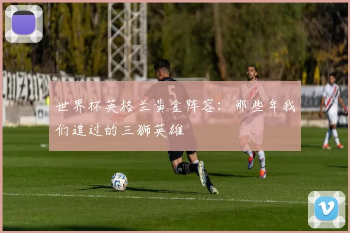 世界杯英格兰黄金阵容：那些年我们追过的三狮英雄