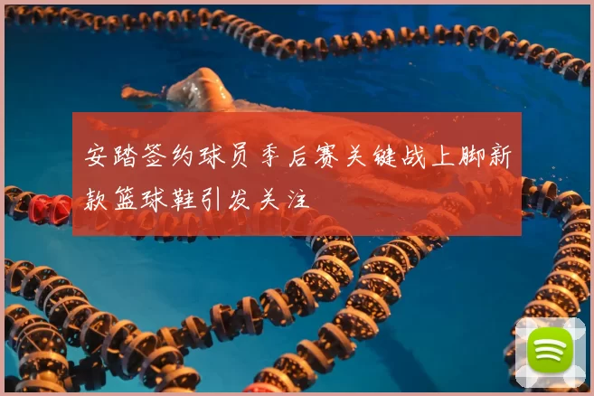 安踏签约球员季后赛关键战上脚新款篮球鞋引发关注
