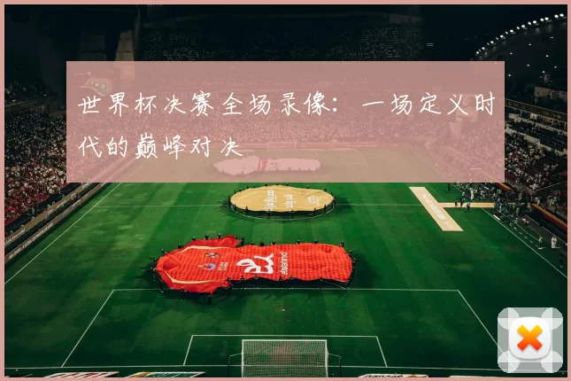 世界杯决赛全场录像:一场定义时代的巅峰对决