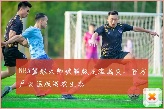NBA篮球大师破解版泛滥成灾，官方严打盗版游戏生态