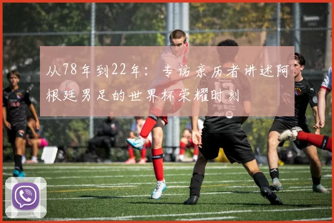 从78年到22年：专访亲历者讲述阿根廷男足的世界杯荣耀时刻