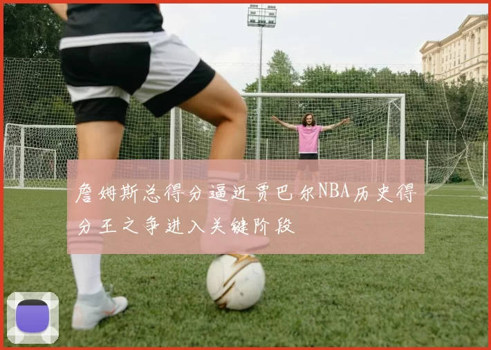 詹姆斯总得分逼近贾巴尔NBA历史得分王之争进入关键阶段