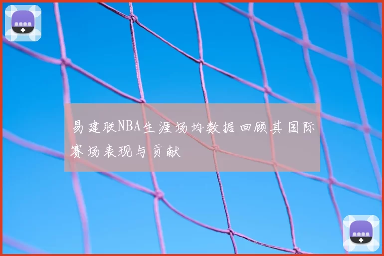 易建联NBA生涯场均数据回顾其国际赛场表现与贡献