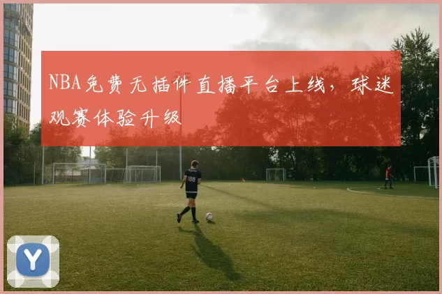 NBA免费无插件直播平台上线，球迷观赛体验升级