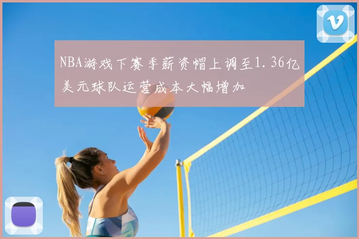 NBA游戏下赛季薪资帽上调至1.36亿美元球队运营成本大幅增加