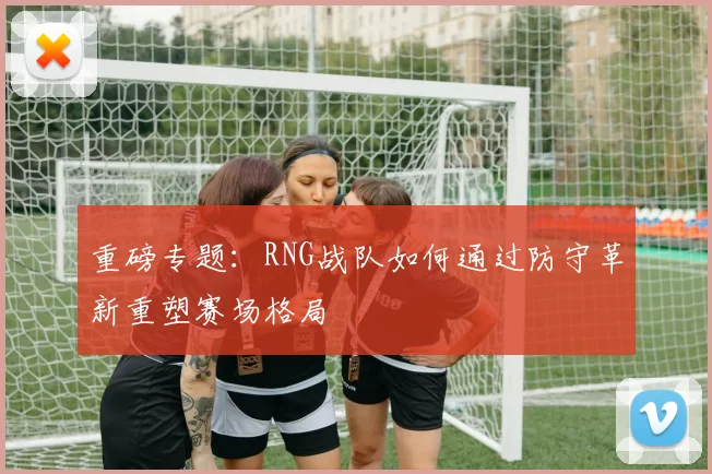 重磅专题：RNG战队如何通过防守革新重塑赛场格局