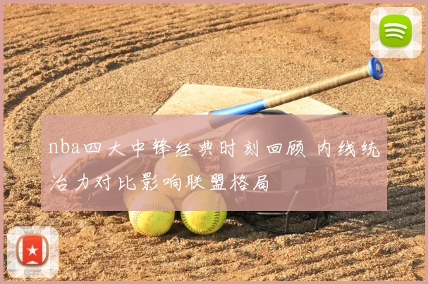 nba四大中锋经典时刻回顾 内线统治力对比影响联盟格局