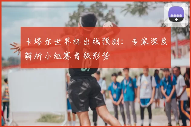 卡塔尔世界杯出线预测：专家深度解析小组赛晋级形势