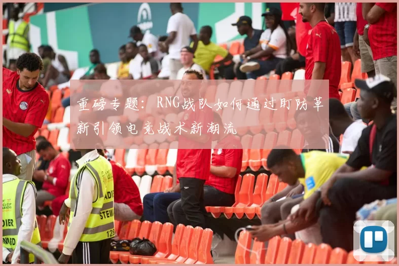 重磅专题:RNG战队如何通过盯防革新引领电竞战术新潮流