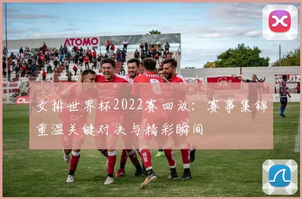 女排世界杯2022赛回放：赛事集锦重温关键对决与精彩瞬间