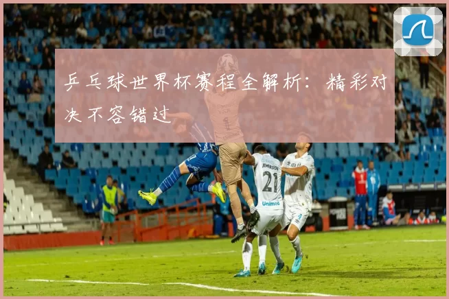 乒乓球世界杯赛程全解析：精彩对决不容错过