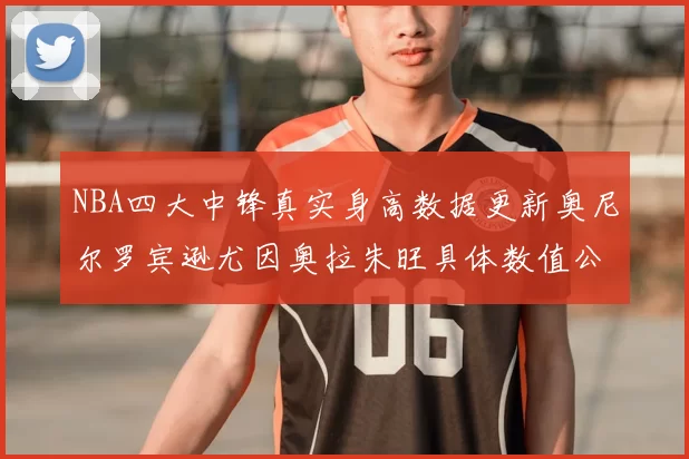 NBA四大中锋真实身高数据更新奥尼尔罗宾逊尤因奥拉朱旺具体数值公布