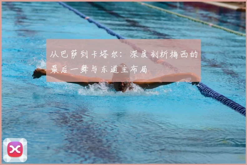从巴萨到卡塔尔:深度剖析梅西的最后一舞与东道主布局