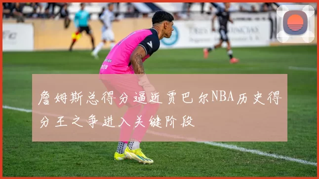 詹姆斯总得分逼近贾巴尔NBA历史得分王之争进入关键阶段