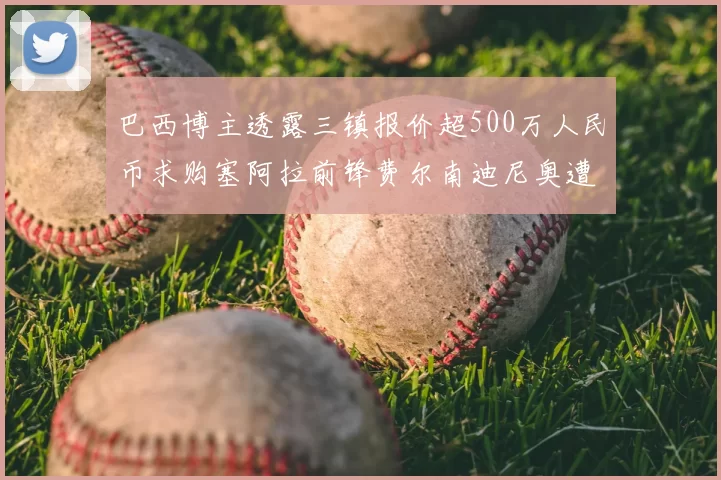 巴西博主透露三镇报价超500万人民币求购塞阿拉前锋费尔南迪尼奥遭拒绝