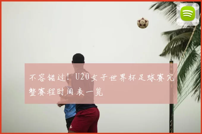 不容错过!U20女子世界杯足球赛完整赛程时间表一览
