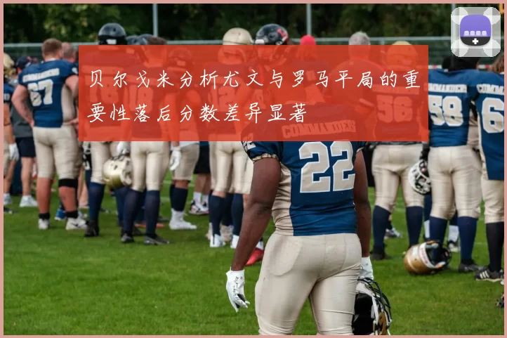 贝尔戈米分析尤文与罗马平局的重要性落后分数差异显著
