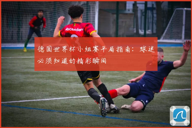 德国世界杯小组赛平局指南：球迷必须知道的精彩瞬间