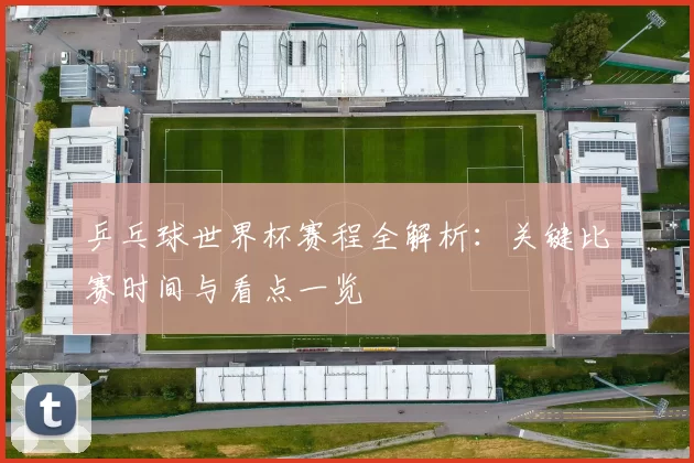 乒乓球世界杯赛程全解析:关键比赛时间与看点一览