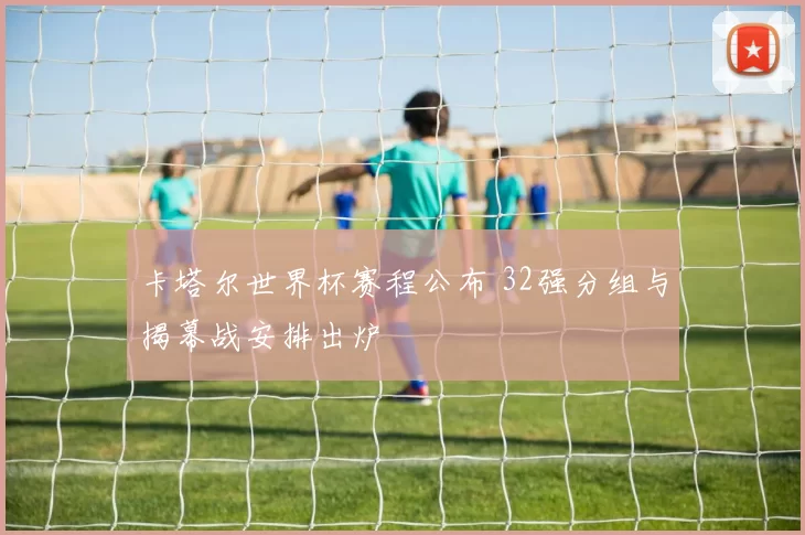 卡塔尔世界杯赛程公布 32强分组与揭幕战安排出炉