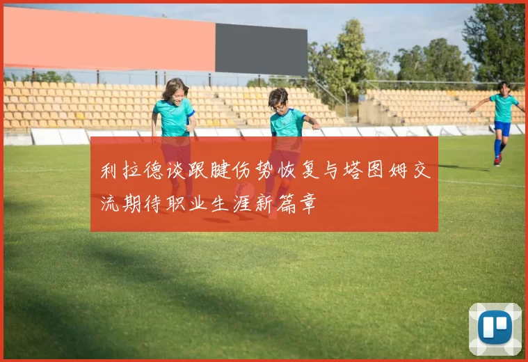 利拉德谈跟腱伤势恢复与塔图姆交流期待职业生涯新篇章