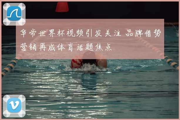 华帝世界杯视频引发关注 品牌借势营销再成体育话题焦点
