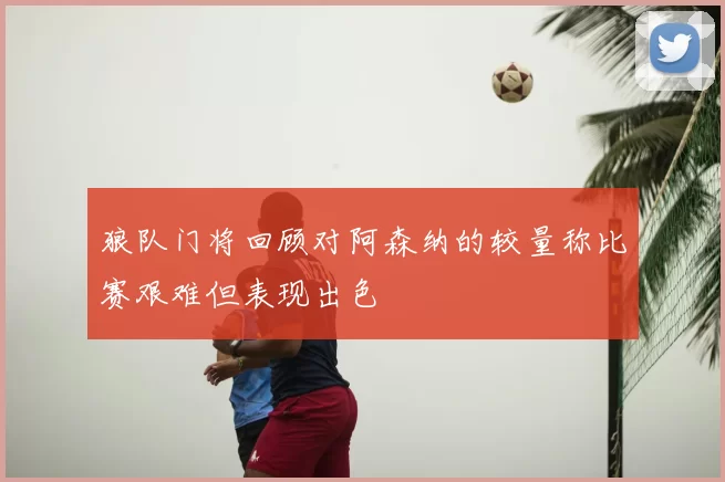 狼队门将回顾对阿森纳的较量称比赛艰难但表现出色