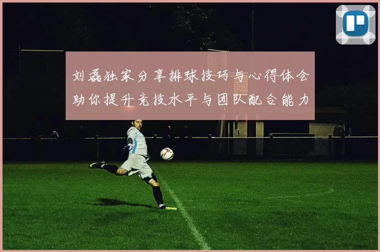 刘磊独家分享排球技巧与心得体会助你提升竞技水平与团队配合能力