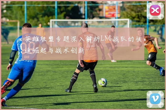 英雄联盟专题深入解析LNG战队的快速崛起与战术创新