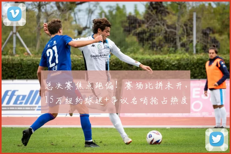 总决赛焦点跑偏!赛场比拼未开,15万纽约球迷+争议名哨抢占热度