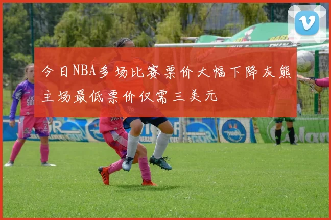 今日NBA多场比赛票价大幅下降灰熊主场最低票价仅需三美元