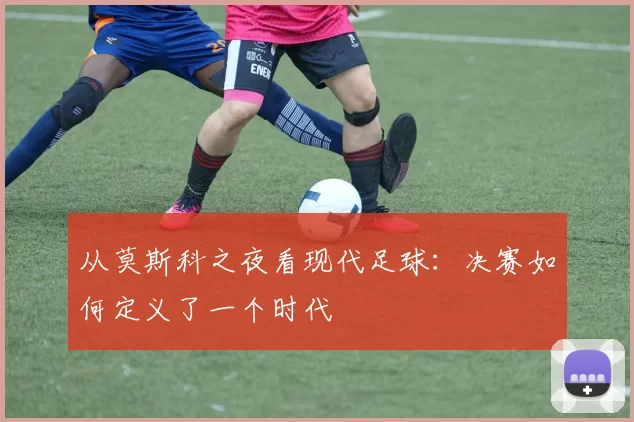 从莫斯科之夜看现代足球：决赛如何定义了一个时代