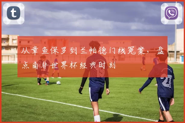 从章鱼保罗到兰帕德门线冤案，盘点南非世界杯经典时刻