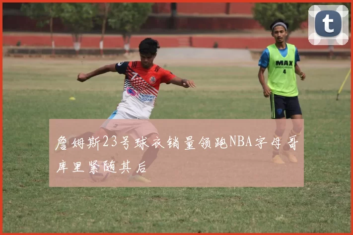 詹姆斯23号球衣销量领跑NBA字母哥库里紧随其后