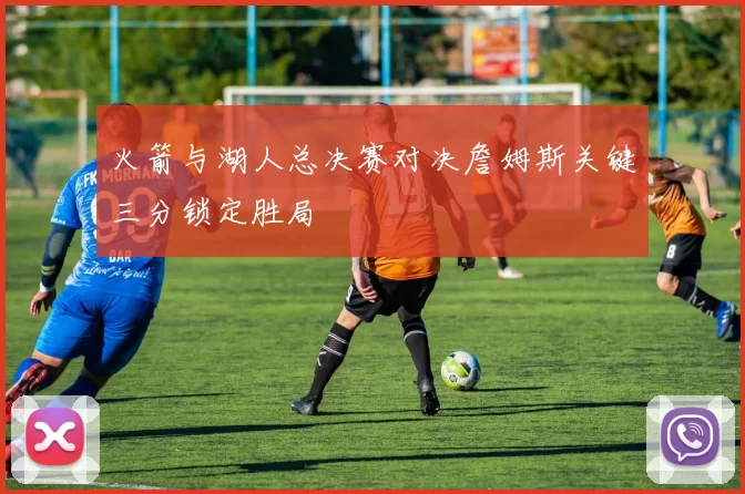 火箭与湖人总决赛对决詹姆斯关键三分锁定胜局