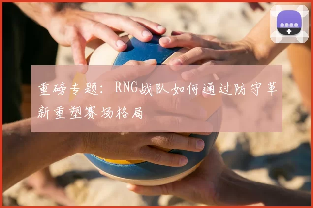 重磅专题：RNG战队如何通过防守革新重塑赛场格局