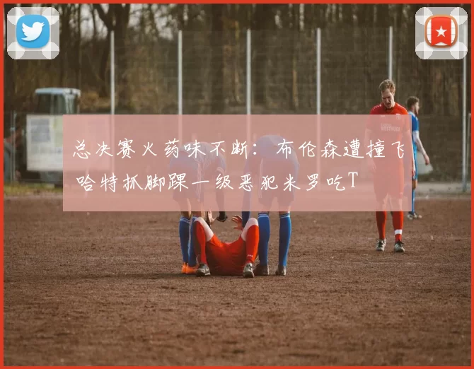 总决赛火药味不断：布伦森遭撞飞 哈特抓脚踝一级恶犯米罗吃T