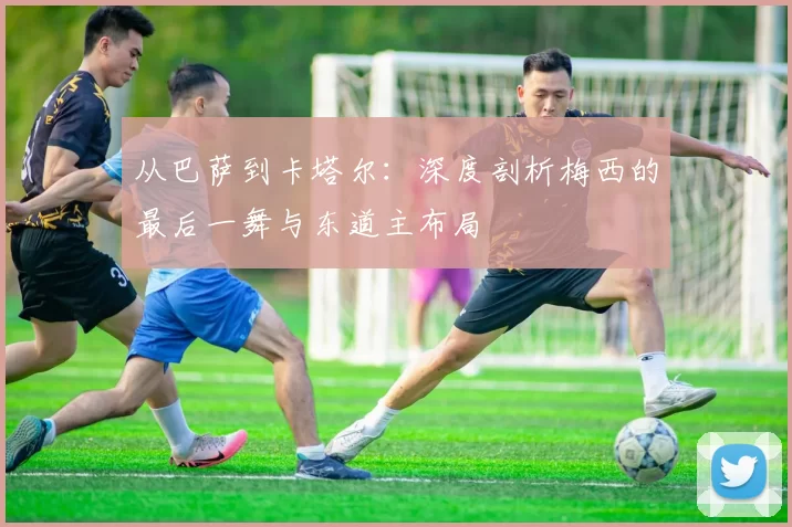 从巴萨到卡塔尔:深度剖析梅西的最后一舞与东道主布局