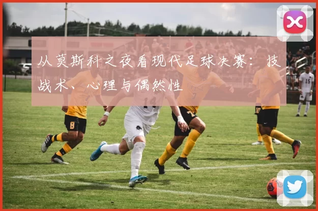 从莫斯科之夜看现代足球决赛：技战术、心理与偶然性