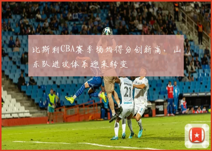 比斯利CBA赛季场均得分创新高,山东队进攻体系迎来转变