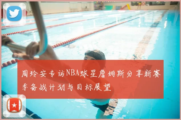 周玲安专访NBA球星詹姆斯分享新赛季备战计划与目标展望