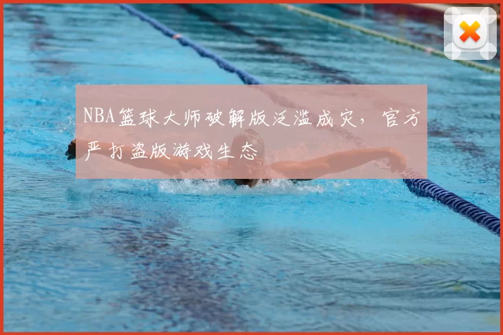 NBA篮球大师破解版泛滥成灾,官方严打盗版游戏生态