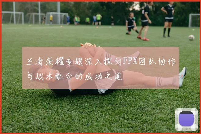 王者荣耀专题深入探讨FPX团队协作与战术配合的成功之道