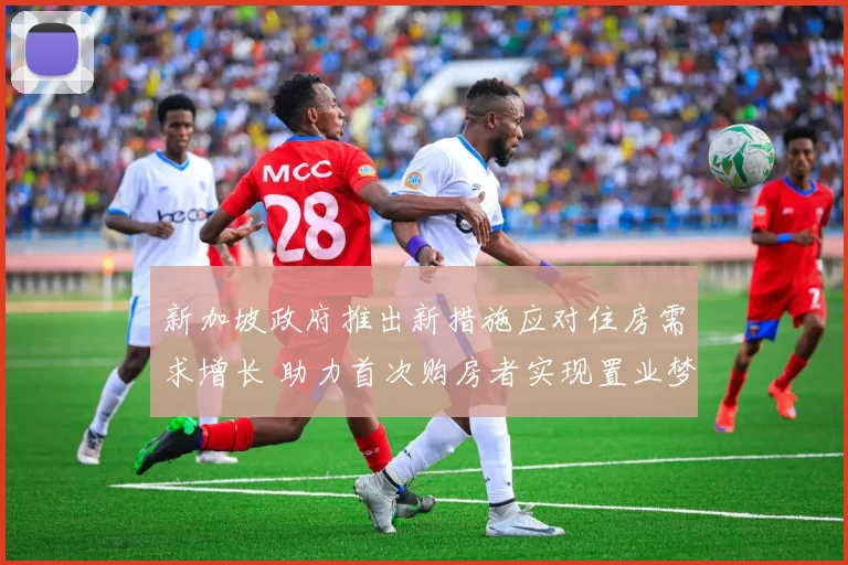 新加坡政府推出新措施应对住房需求增长 助力首次购房者实现置业梦想
