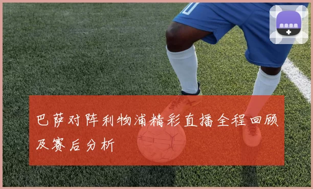 巴萨对阵利物浦精彩直播全程回顾及赛后分析
