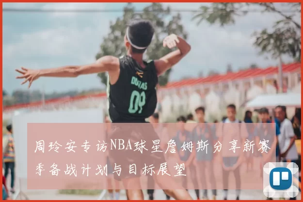 周玲安专访NBA球星詹姆斯分享新赛季备战计划与目标展望