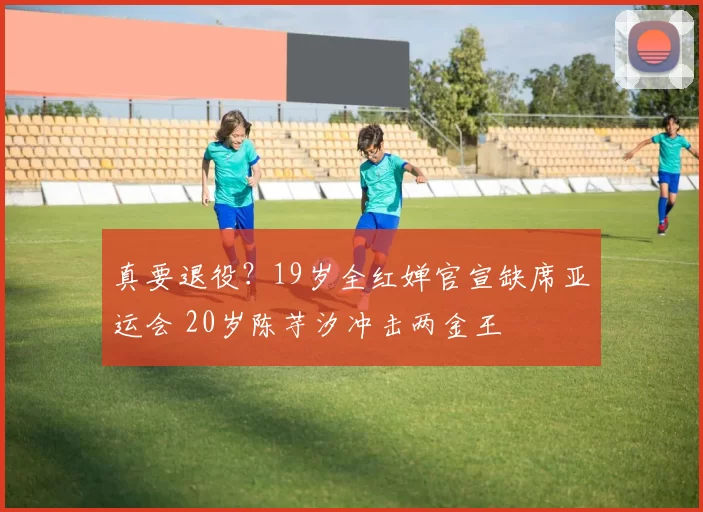 真要退役?19岁全红婵官宣缺席亚运会 20岁陈芋汐冲击两金王