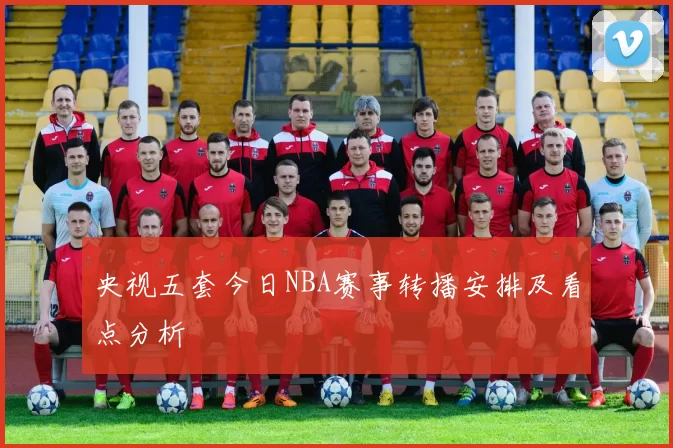 央视五套今日NBA赛事转播安排及看点分析