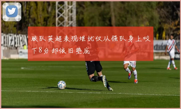 狼队英超表现堪忧仅从强队身上咬下8分却依旧垫底