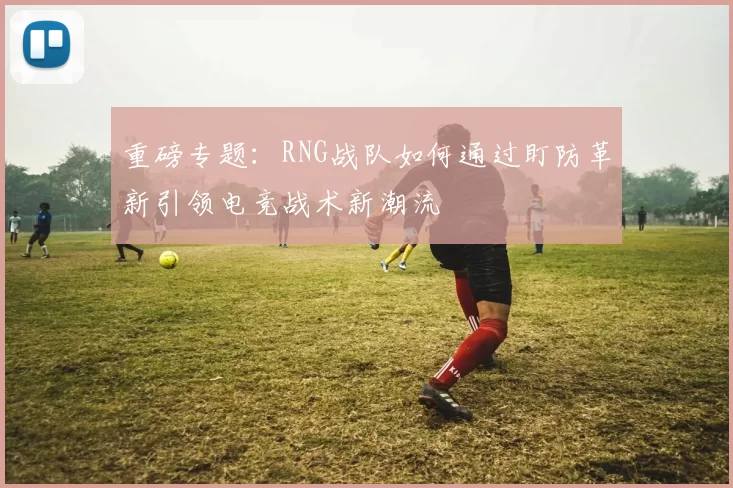 重磅专题:RNG战队如何通过盯防革新引领电竞战术新潮流